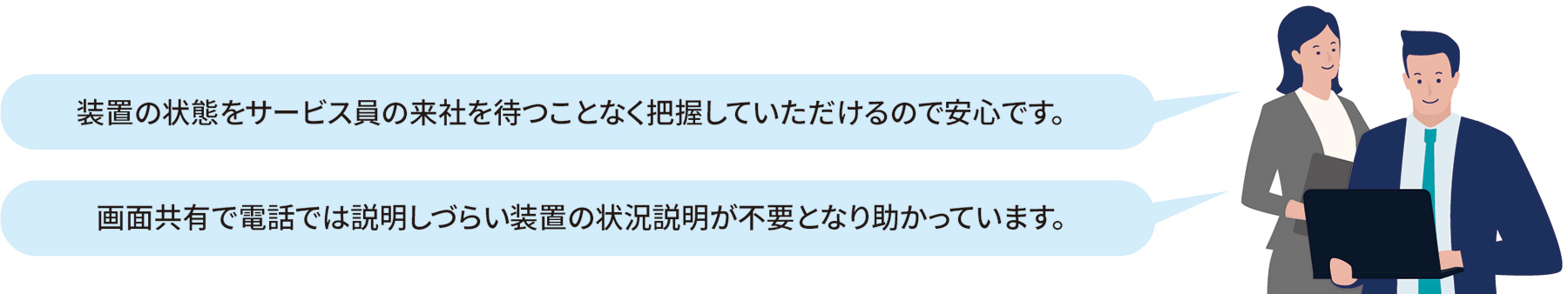 「装置の状態をサービス員の来社を待つことなく把握していただけるので安心です。」「画面共有で電話では説明しづらい装置の状況説明が不要となり助かっています。」