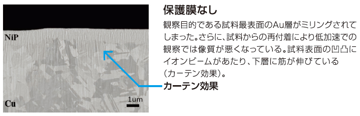 保護膜なし / 観察目的である試料最表面のAu層がミリングされてしまった。さらに試料からの再付着により低加速での観察では像質が悪くなっている。試料表面の凸凹にイオンビームがあたり、下層に筋が伸びている(カーテン効果)。