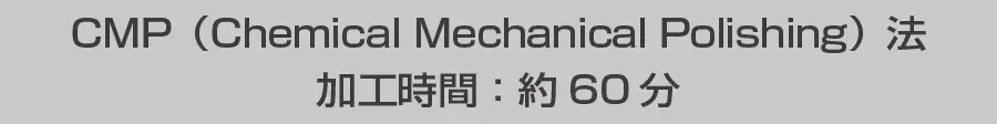 CMP (Chemical Mechanical Polishing) 法 加工時間：約60分